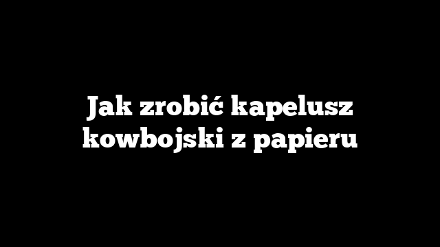 Jak zrobić kapelusz kowbojski z papieru