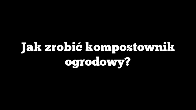 Jak zrobić kompostownik ogrodowy?