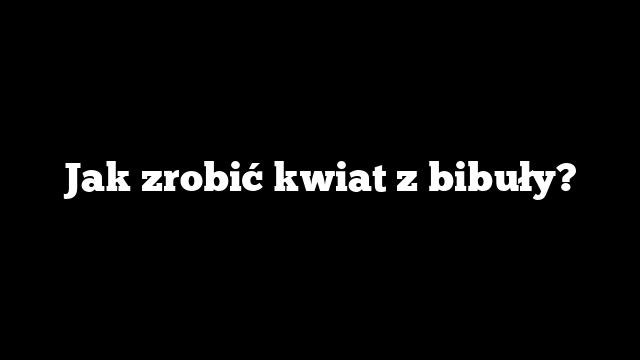 Jak zrobić kwiat z bibuły?