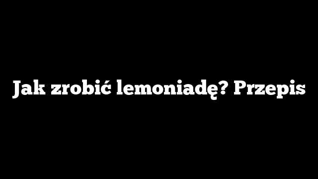 Jak zrobić lemoniadę? Przepis