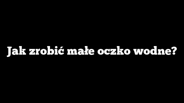 Jak zrobić małe oczko wodne?