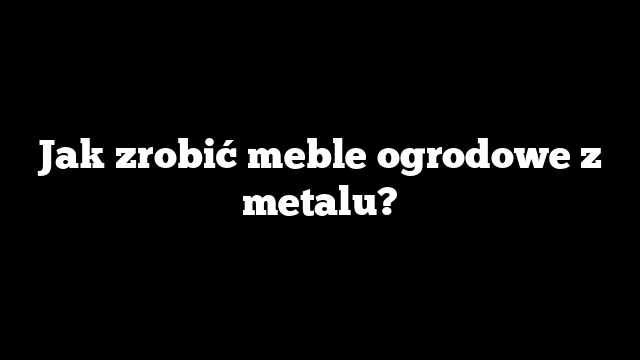 Jak zrobić meble ogrodowe z metalu?