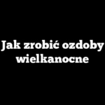 Jak zrobić ozdoby wielkanocne