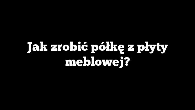 Jak zrobić półkę z płyty meblowej?