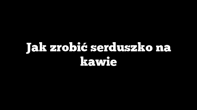 Jak zrobić serduszko na kawie
