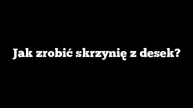 Jak zrobić skrzynię z desek?