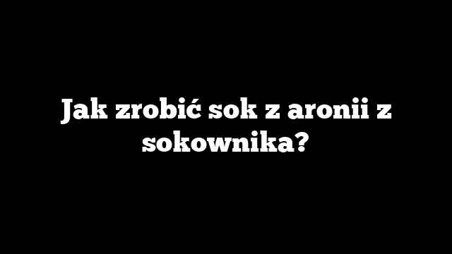 Jak zrobić sok z aronii z sokownika?