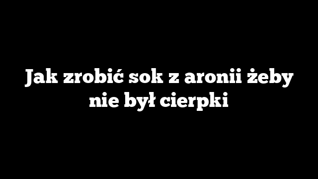 Jak zrobić sok z aronii żeby nie był cierpki