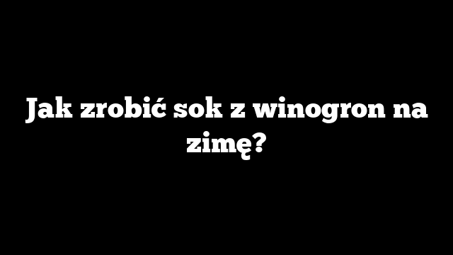 Jak zrobić sok z winogron na zimę?