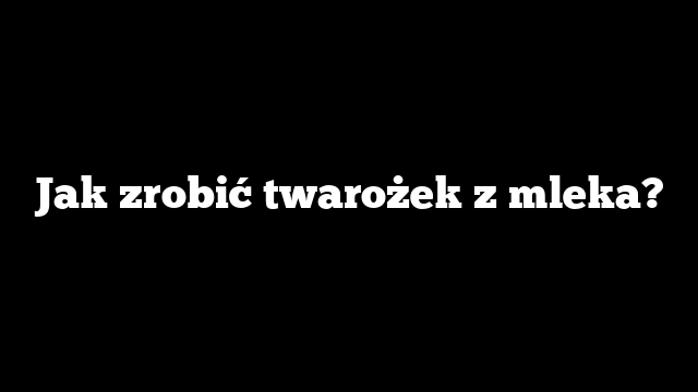 Jak zrobić twarożek z mleka?