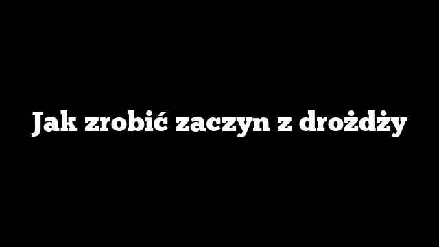 Jak zrobić zaczyn z drożdży