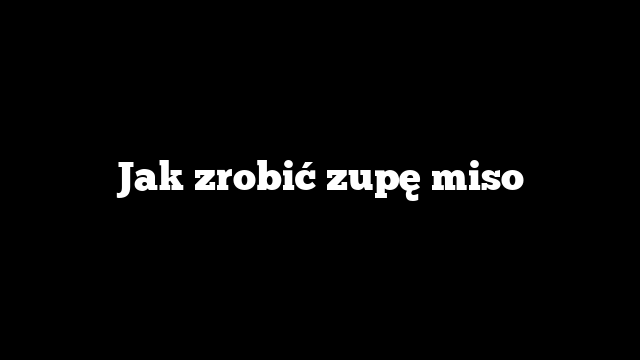 Jak zrobić zupę miso
