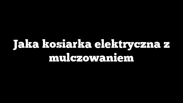 Jaka kosiarka elektryczna z mulczowaniem