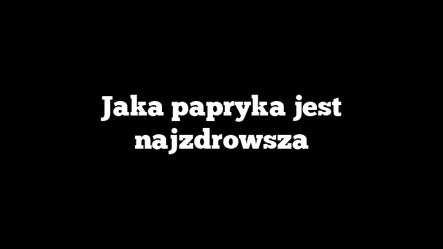 Jaka papryka jest najzdrowsza