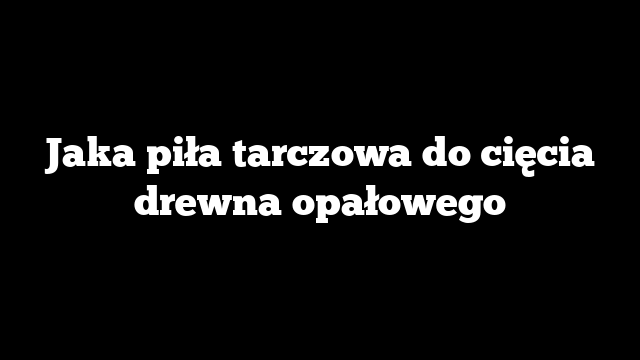Jaka piła tarczowa do cięcia drewna opałowego