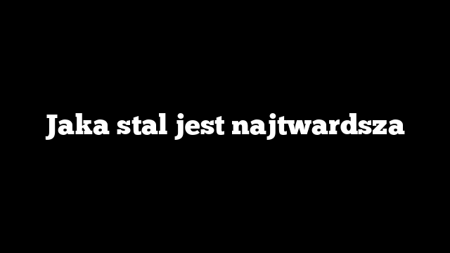 Jaka stal jest najtwardsza