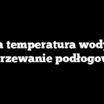 Jaka temperatura wody na ogrzewanie podłogowe