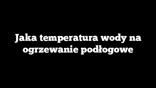 Jaka temperatura wody na ogrzewanie podłogowe
