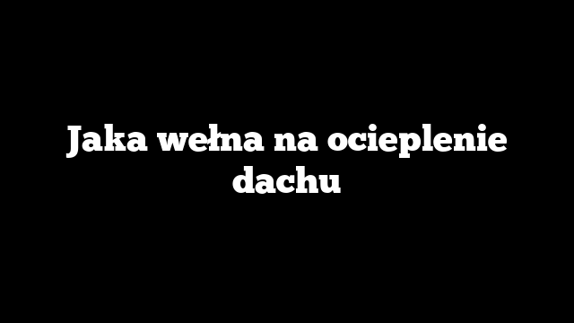 Jaka wełna na ocieplenie dachu