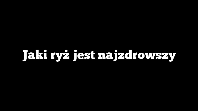 Jaki ryż jest najzdrowszy