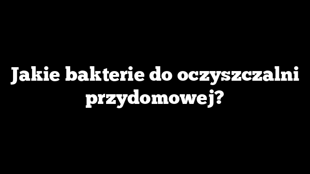 Jakie bakterie do oczyszczalni przydomowej?
