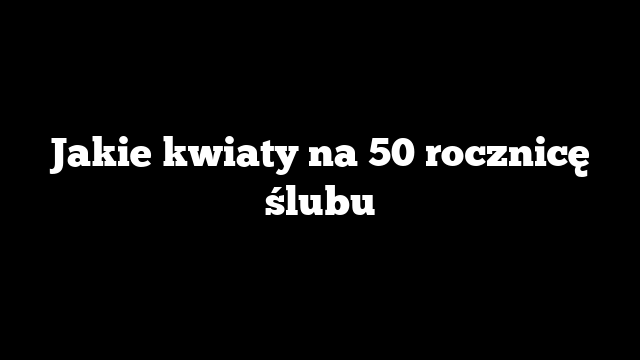 Jakie kwiaty na 50 rocznicę ślubu