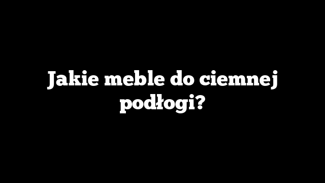 Jakie meble do ciemnej podłogi?