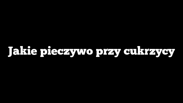 Jakie pieczywo przy cukrzycy