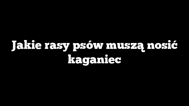 Jakie rasy psów muszą nosić kaganiec