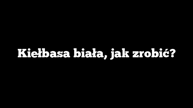 Kiełbasa biała, jak zrobić?