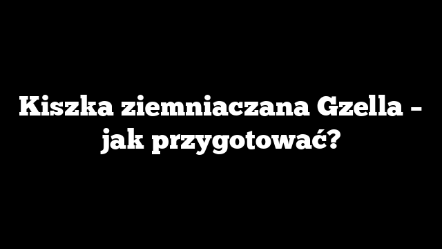 Kiszka ziemniaczana Gzella – jak przygotować?
