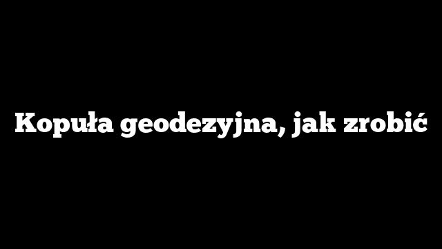 Kopuła geodezyjna, jak zrobić