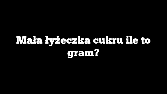 Mała łyżeczka cukru ile to gram?