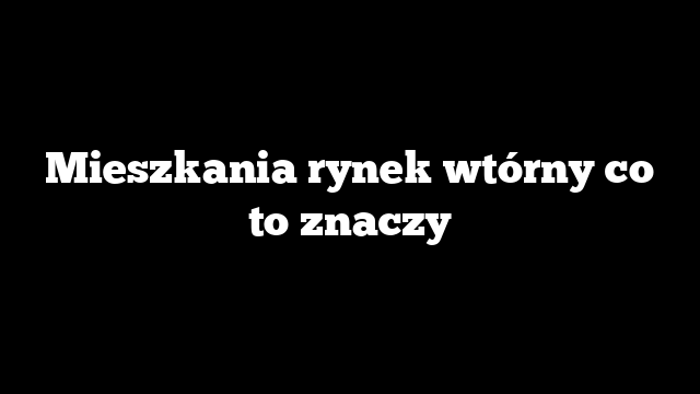 Mieszkania rynek wtórny co to znaczy