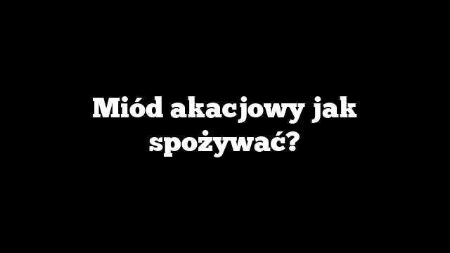 Miód akacjowy jak spożywać?