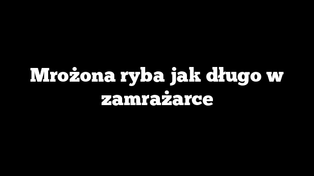 Mrożona ryba jak długo w zamrażarce
