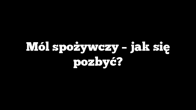 Mól spożywczy – jak się pozbyć?