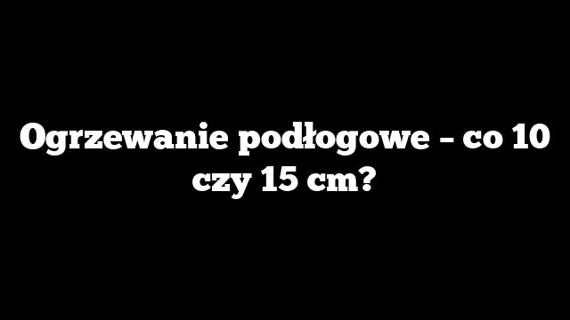 Ogrzewanie podłogowe – co 10 czy 15 cm?