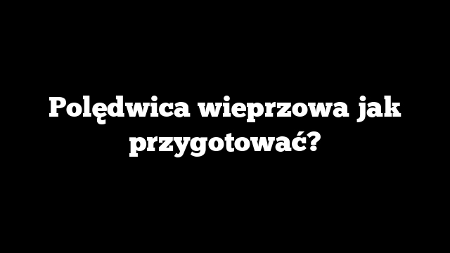 Polędwica wieprzowa jak przygotować?