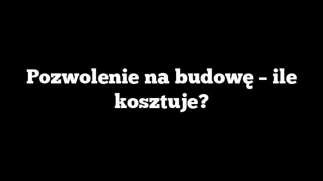 Pozwolenie na budowę – ile kosztuje?