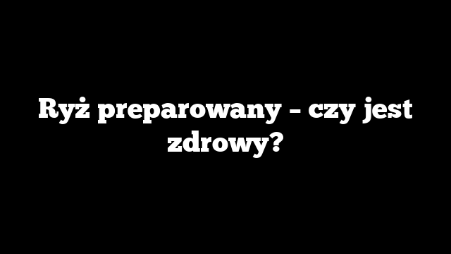Ryż preparowany – czy jest zdrowy?