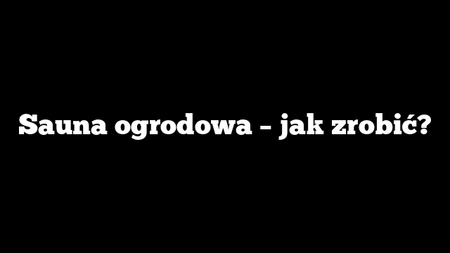 Sauna ogrodowa – jak zrobić?