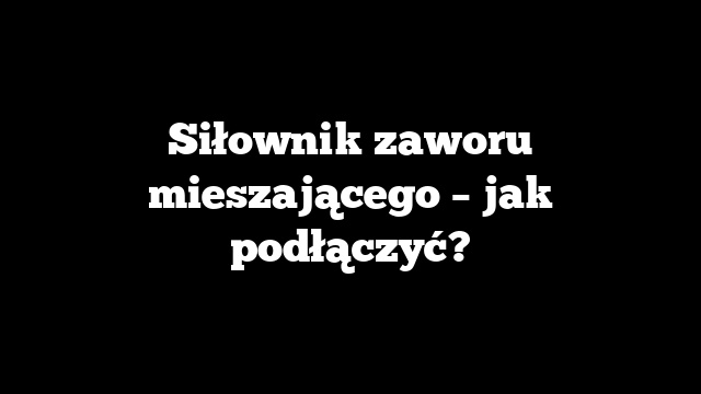 Siłownik zaworu mieszającego – jak podłączyć?