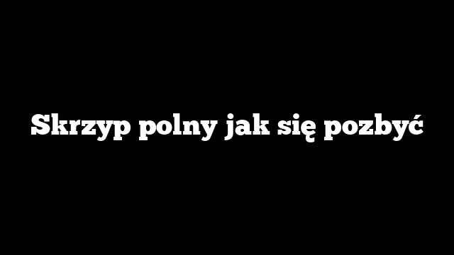 Skrzyp polny jak się pozbyć