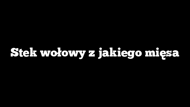 Stek wołowy z jakiego mięsa