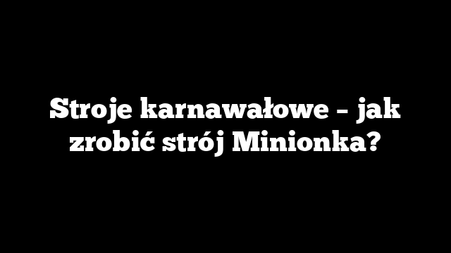 Stroje karnawałowe – jak zrobić strój Minionka?