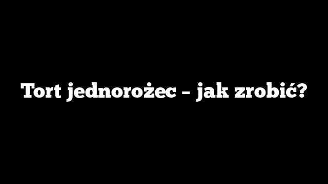 Tort jednorożec – jak zrobić?
