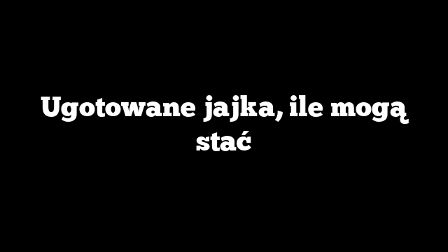 Ugotowane jajka, ile mogą stać