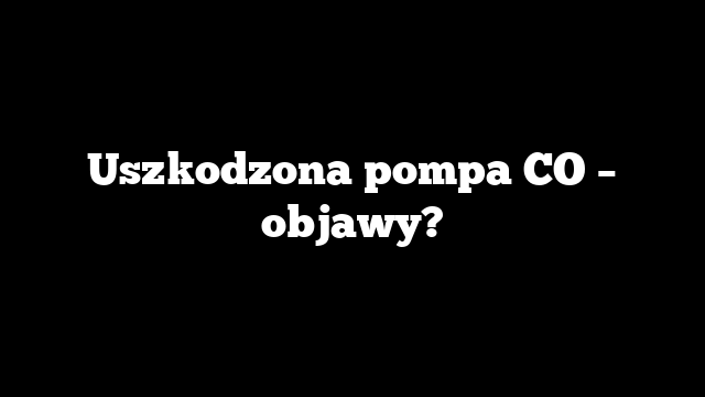 Uszkodzona pompa CO – objawy?