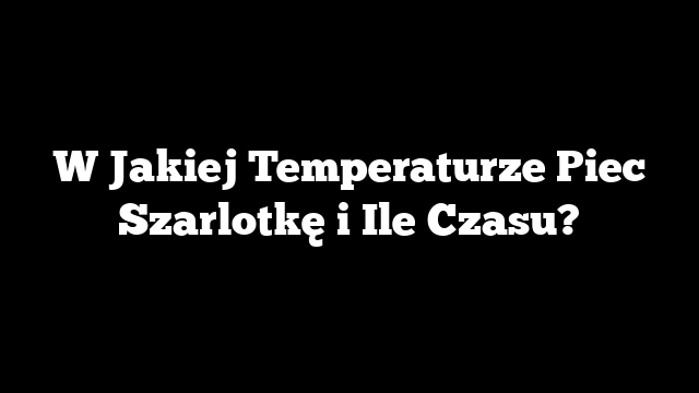 W Jakiej Temperaturze Piec Szarlotkę i Ile Czasu?